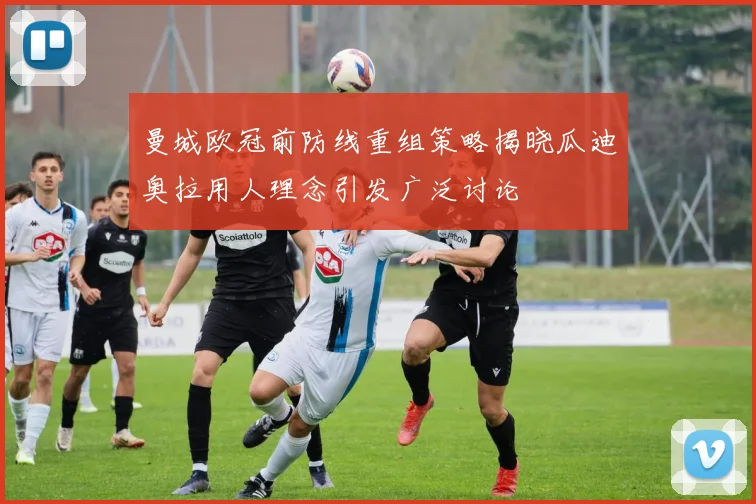 曼城欧冠前防线重组策略揭晓瓜迪奥拉用人理念引发广泛讨论