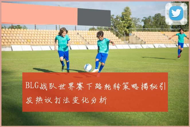 BLG战队世界赛下路轮转策略揭秘引发热议打法变化分析