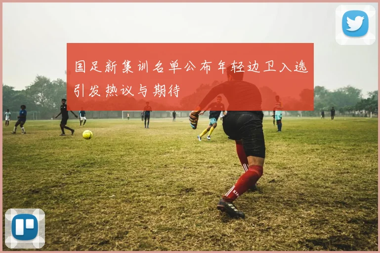 国足新集训名单公布年轻边卫入选引发热议与期待