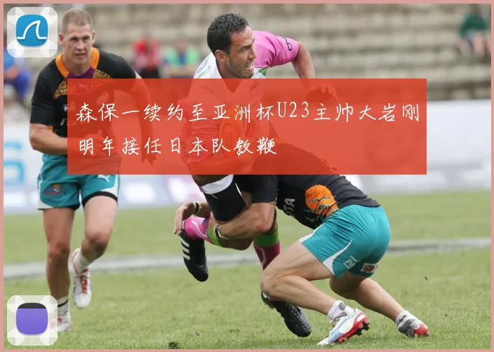 森保一续约至亚洲杯U23主帅大岩刚明年接任日本队教鞭