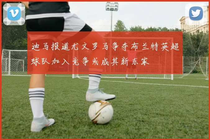 迪马报道尤文罗马争夺布兰特英超球队加入竞争或成其新东家