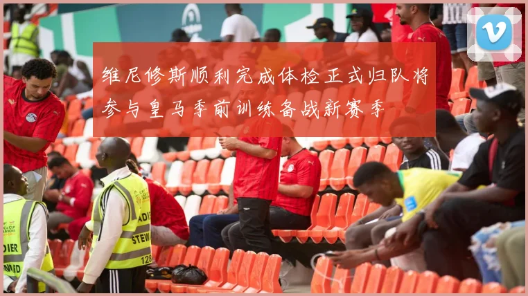维尼修斯顺利完成体检正式归队将参与皇马季前训练备战新赛季