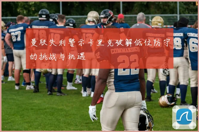 曼联失利警示卡里克破解低位防守的挑战与机遇