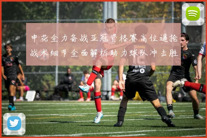 申花全力备战亚冠资格赛高位逼抢战术细节全面解析助力球队冲击胜利